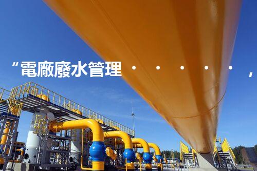 “電廠廢水管理，綠色環(huán)保新篇章”